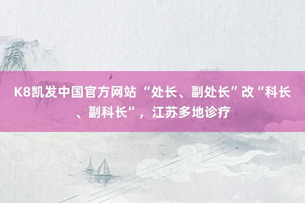 K8凯发中国官方网站 “处长、副处长”改“科长、副科长”，江苏多地诊疗
